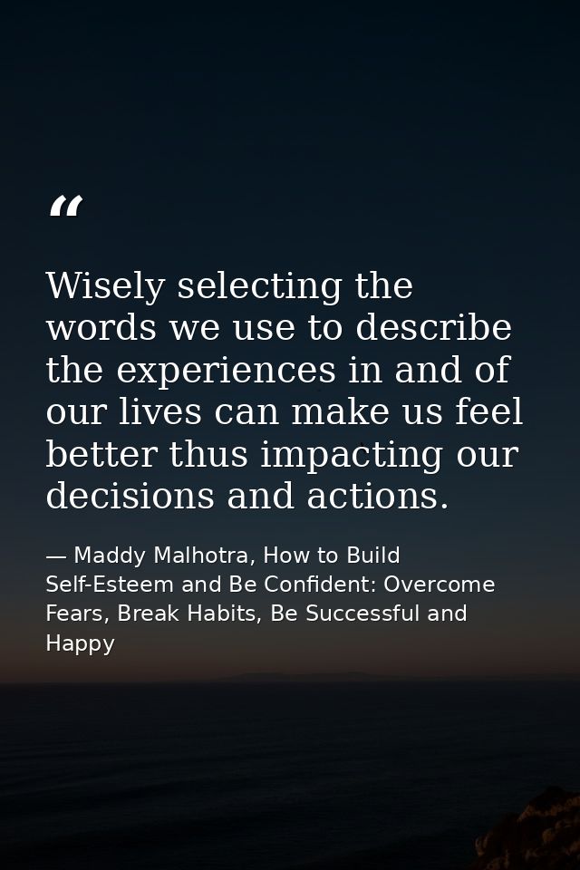 Wisely selecting the words we use to describe the experiences in and of our lives can make us feel better thus impacting — Maddy Malhotra, How to Build Self-Esteem and Be Confident: Overcome Fears, Break Habits, Be Successful and Happy