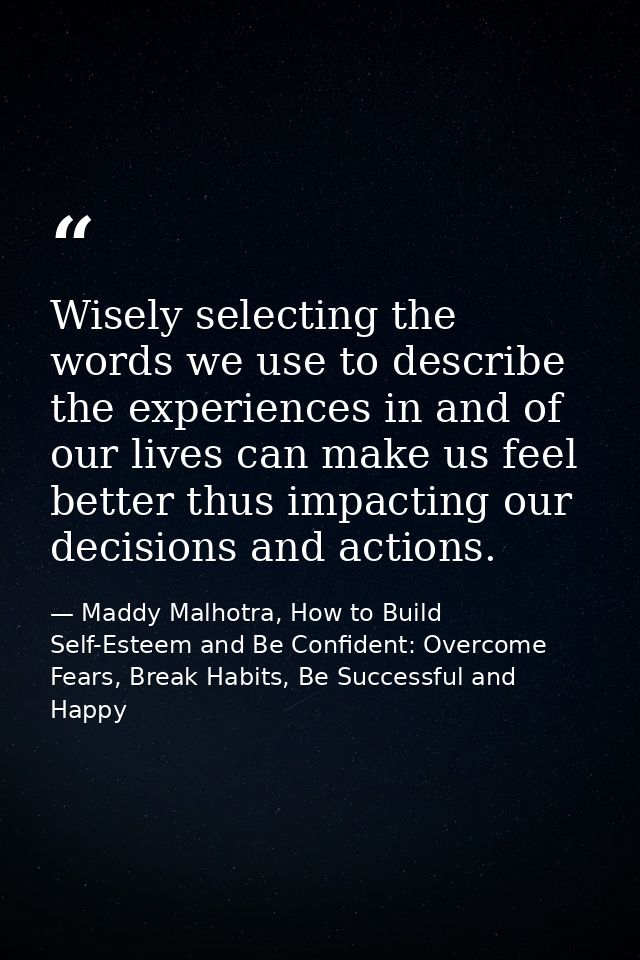 Wisely selecting the words we use to describe the experiences in and of our lives can make us feel better thus impacting — Maddy Malhotra, How to Build Self-Esteem and Be Confident: Overcome Fears, Break Habits, Be Successful and Happy