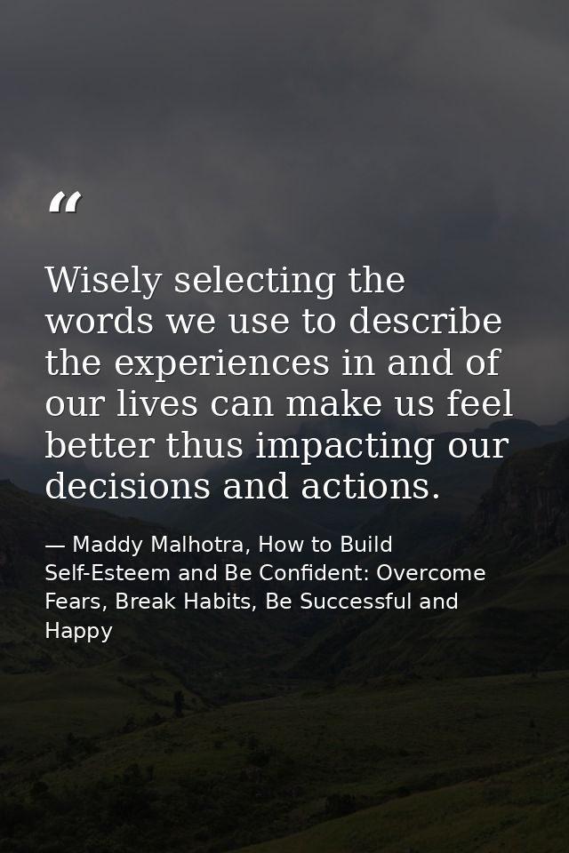 Wisely selecting the words we use to describe the experiences in and of our lives can make us feel better thus impacting — Maddy Malhotra, How to Build Self-Esteem and Be Confident: Overcome Fears, Break Habits, Be Successful and Happy