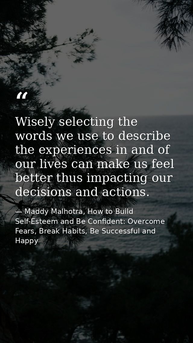 Wisely selecting the words we use to describe the experiences in and of our lives can make us feel better thus impacting — Maddy Malhotra, How to Build Self-Esteem and Be Confident: Overcome Fears, Break Habits, Be Successful and Happy
