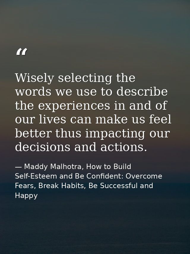Wisely selecting the words we use to describe the experiences in and of our lives can make us feel better thus impacting — Maddy Malhotra, How to Build Self-Esteem and Be Confident: Overcome Fears, Break Habits, Be Successful and Happy