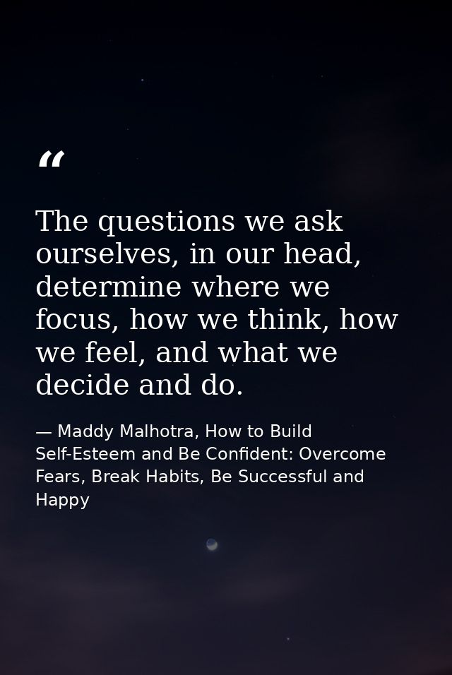 The questions we ask ourselves, in our head, determine where we focus, how we think, how we feel, and what we decide and — Maddy Malhotra, How to Build Self-Esteem and Be Confident: Overcome Fears, Break Habits, Be Successful and Happy