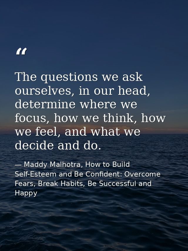 The questions we ask ourselves, in our head, determine where we focus, how we think, how we feel, and what we decide and — Maddy Malhotra, How to Build Self-Esteem and Be Confident: Overcome Fears, Break Habits, Be Successful and Happy