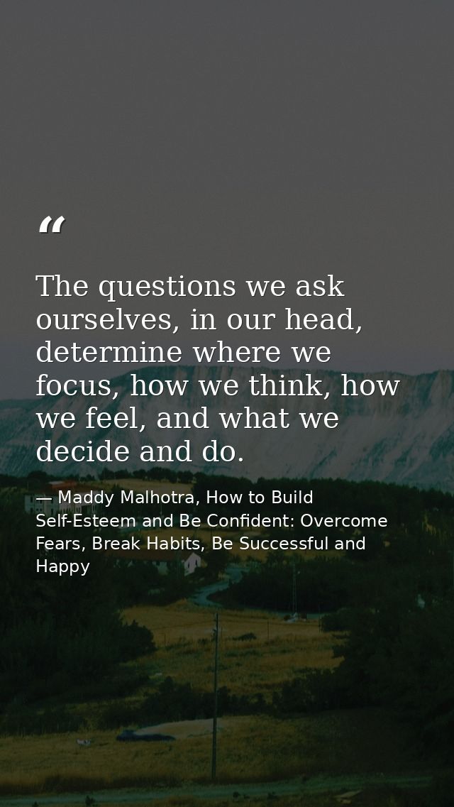 The questions we ask ourselves, in our head, determine where we focus, how we think, how we feel, and what we decide and — Maddy Malhotra, How to Build Self-Esteem and Be Confident: Overcome Fears, Break Habits, Be Successful and Happy