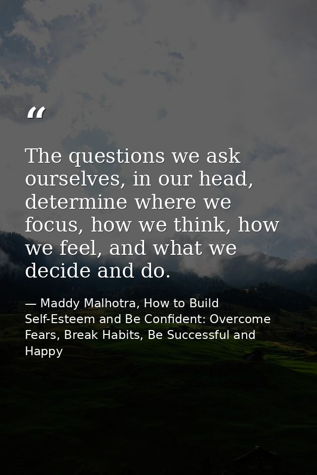 The questions we ask ourselves, in our head, determine where we focus, how we think, how we feel, and what we decide and — Maddy Malhotra, How to Build Self-Esteem and Be Confident: Overcome Fears, Break Habits, Be Successful and Happy