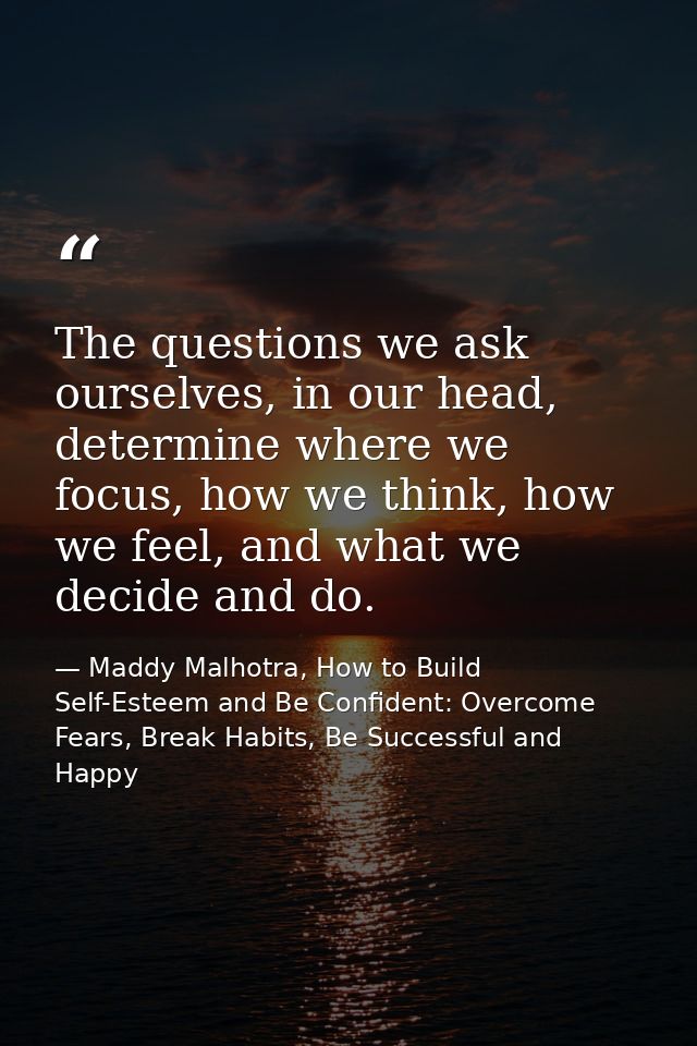The questions we ask ourselves, in our head, determine where we focus, how we think, how we feel, and what we decide and — Maddy Malhotra, How to Build Self-Esteem and Be Confident: Overcome Fears, Break Habits, Be Successful and Happy