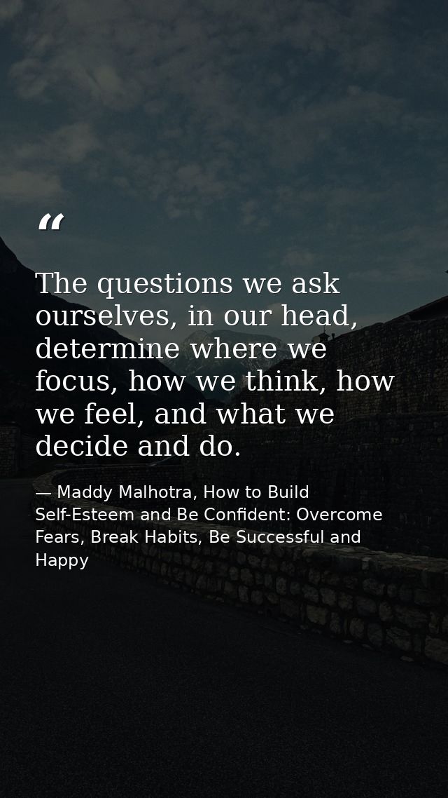 The questions we ask ourselves, in our head, determine where we focus, how we think, how we feel, and what we decide and — Maddy Malhotra, How to Build Self-Esteem and Be Confident: Overcome Fears, Break Habits, Be Successful and Happy