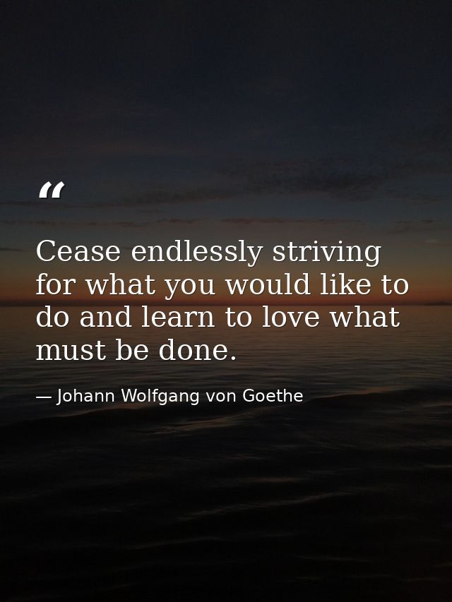 Cease endlessly striving for what you would like to do and learn to love what must be done. — Johann Wolfgang von Goethe