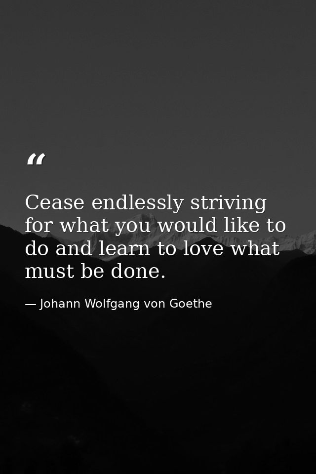 Cease endlessly striving for what you would like to do and learn to love what must be done. — Johann Wolfgang von Goethe