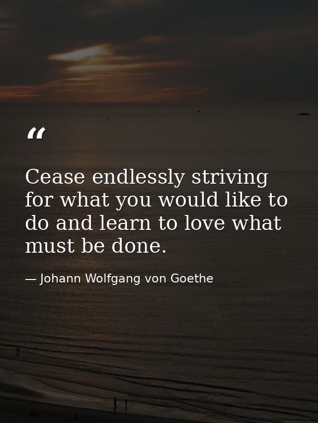 Cease endlessly striving for what you would like to do and learn to love what must be done. — Johann Wolfgang von Goethe