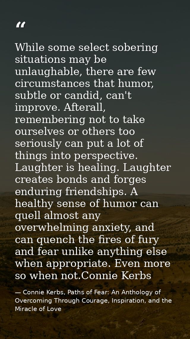 While some select sobering situations may be unlaughable, there are few circumstances that humor, subtle or candid, can' — Connie Kerbs, Paths of Fear: An Anthology of Overcoming Through Courage, Inspiration, and the Miracle of Love