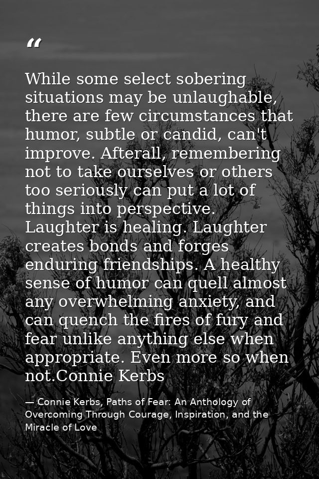 While some select sobering situations may be unlaughable, there are few circumstances that humor, subtle or candid, can' — Connie Kerbs, Paths of Fear: An Anthology of Overcoming Through Courage, Inspiration, and the Miracle of Love