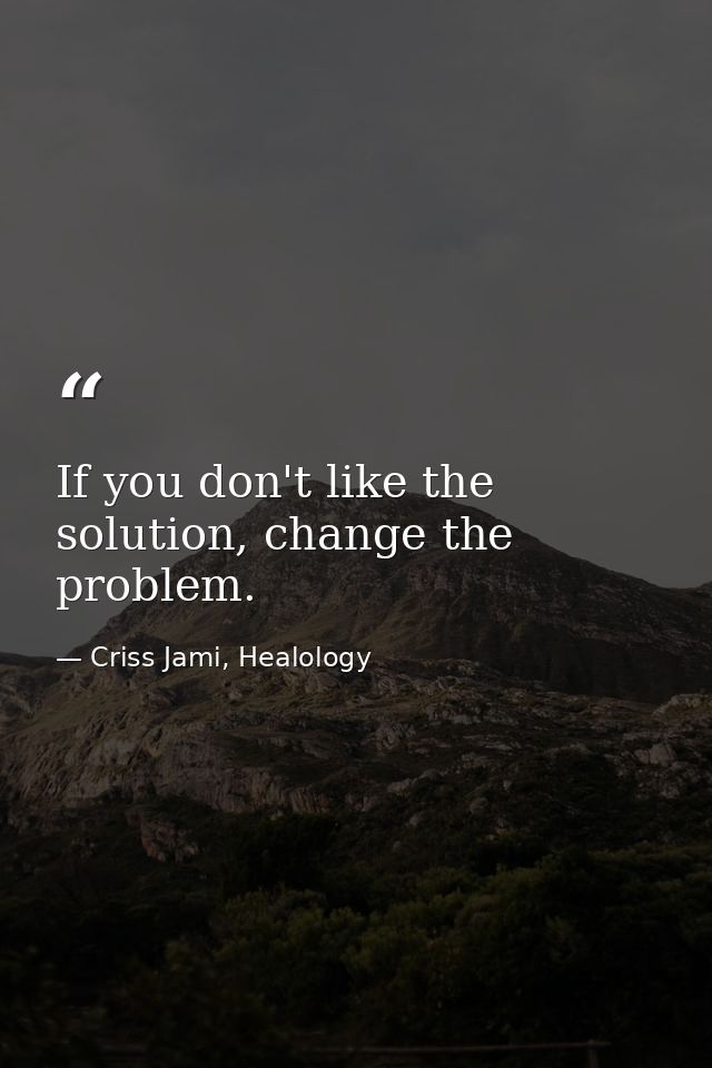 If you don't like the solution, change the problem. — Criss Jami, Healology