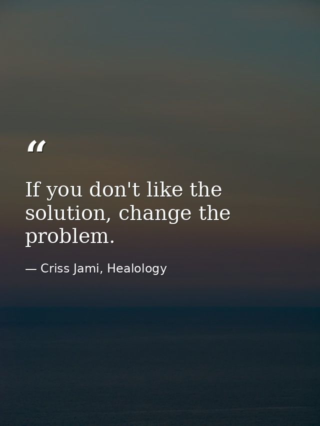 If you don't like the solution, change the problem. — Criss Jami, Healology