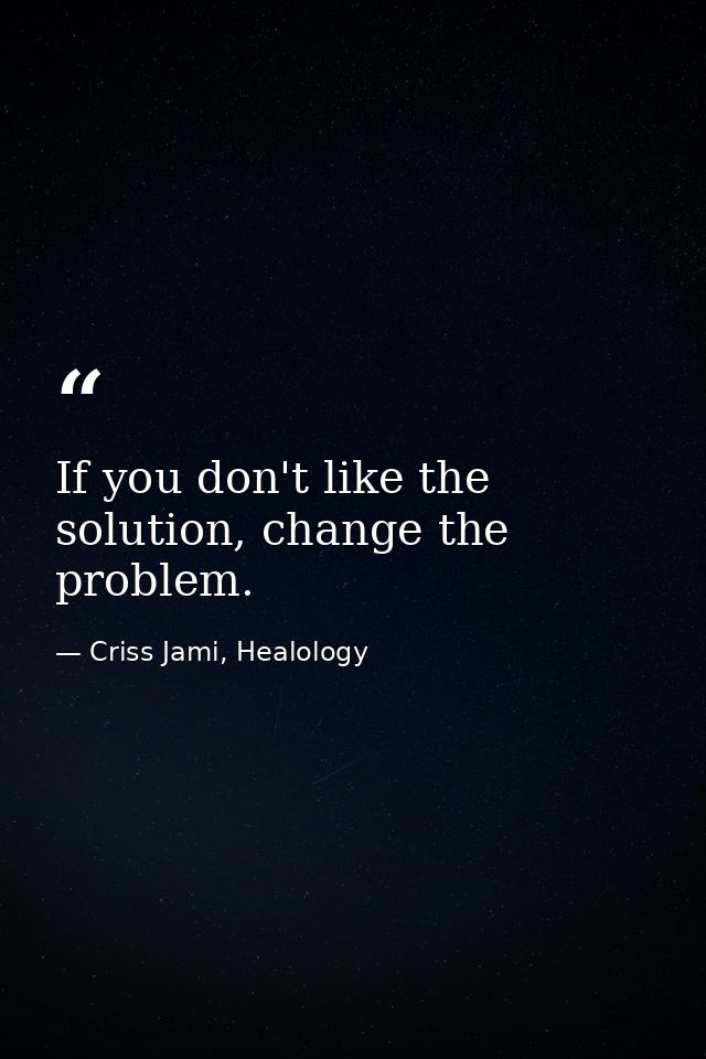 If you don't like the solution, change the problem. — Criss Jami, Healology