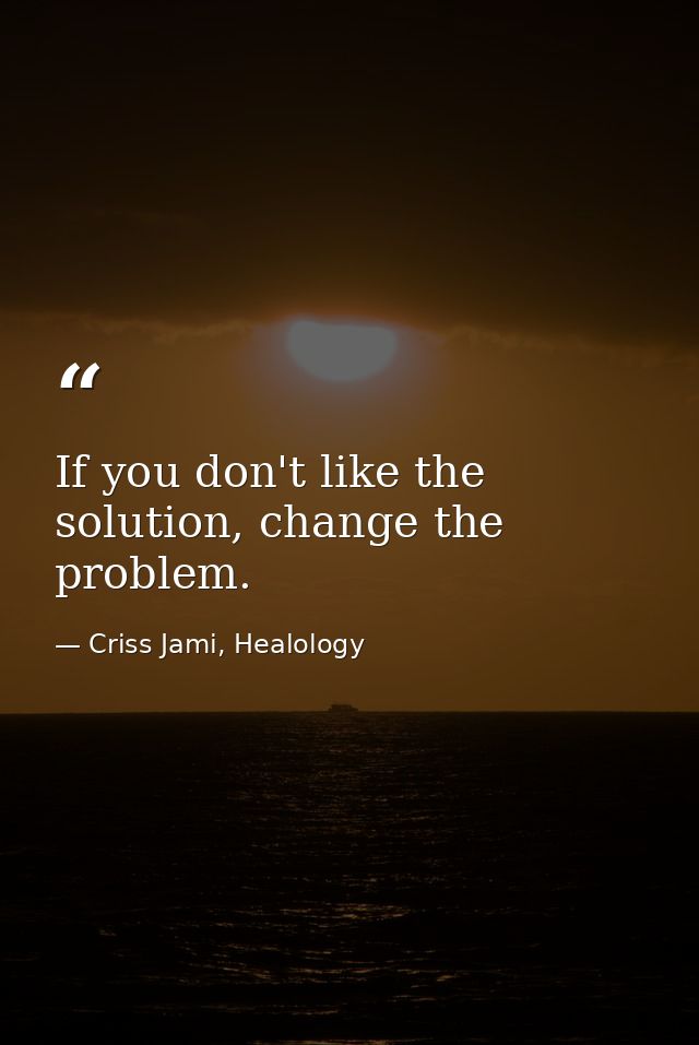 If you don't like the solution, change the problem. — Criss Jami, Healology
