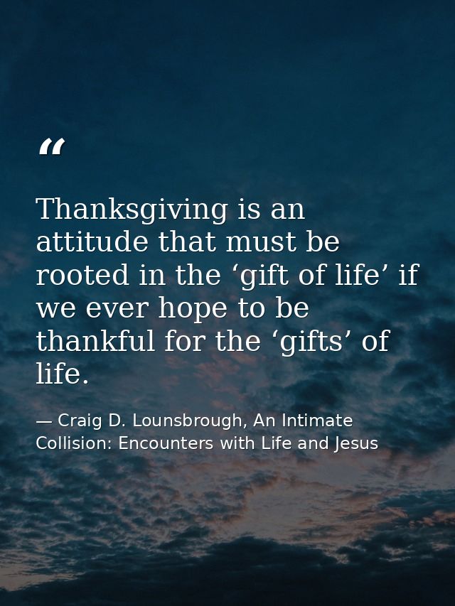 Thanksgiving is an attitude that must be rooted in the ‘gift of life’ if we ever hope to be thankful for the ‘gifts’ of  — Craig D. Lounsbrough, An Intimate Collision: Encounters with Life and Jesus