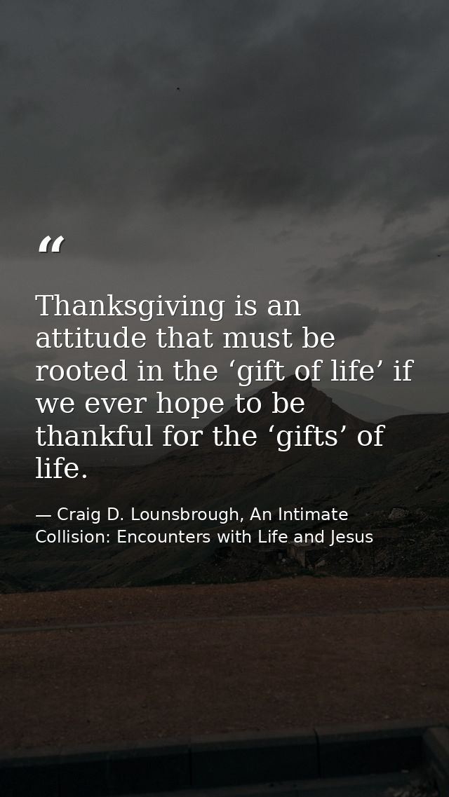 Thanksgiving is an attitude that must be rooted in the ‘gift of life’ if we ever hope to be thankful for the ‘gifts’ of  — Craig D. Lounsbrough, An Intimate Collision: Encounters with Life and Jesus