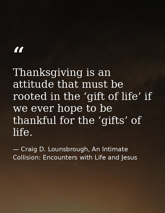 Thanksgiving is an attitude that must be rooted in the ‘gift of life’ if we ever hope to be thankful for the ‘gifts’ of  — Craig D. Lounsbrough, An Intimate Collision: Encounters with Life and Jesus