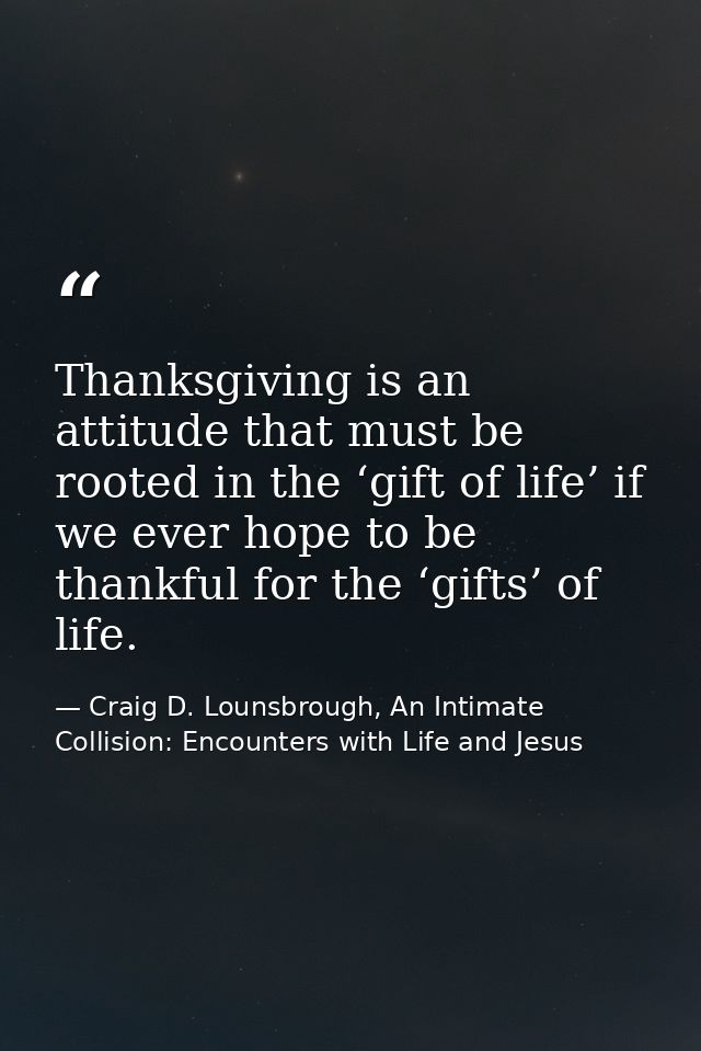 Thanksgiving is an attitude that must be rooted in the ‘gift of life’ if we ever hope to be thankful for the ‘gifts’ of  — Craig D. Lounsbrough, An Intimate Collision: Encounters with Life and Jesus