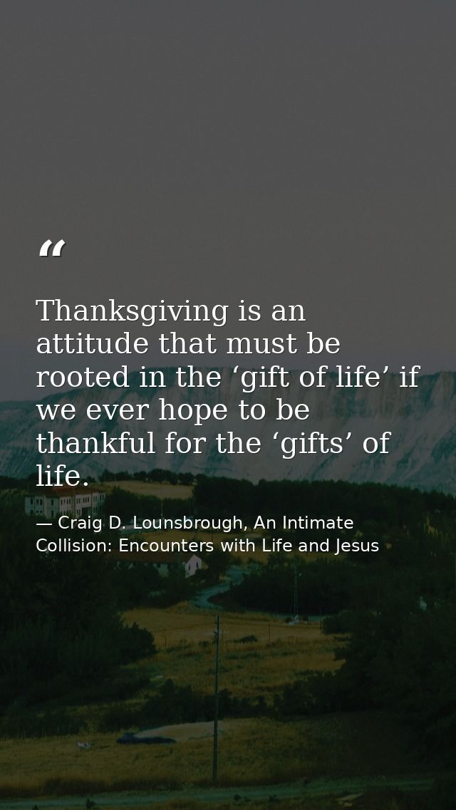 Thanksgiving is an attitude that must be rooted in the ‘gift of life’ if we ever hope to be thankful for the ‘gifts’ of  — Craig D. Lounsbrough, An Intimate Collision: Encounters with Life and Jesus