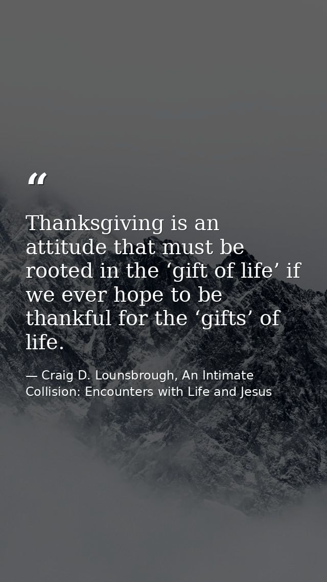 Thanksgiving is an attitude that must be rooted in the ‘gift of life’ if we ever hope to be thankful for the ‘gifts’ of  — Craig D. Lounsbrough, An Intimate Collision: Encounters with Life and Jesus