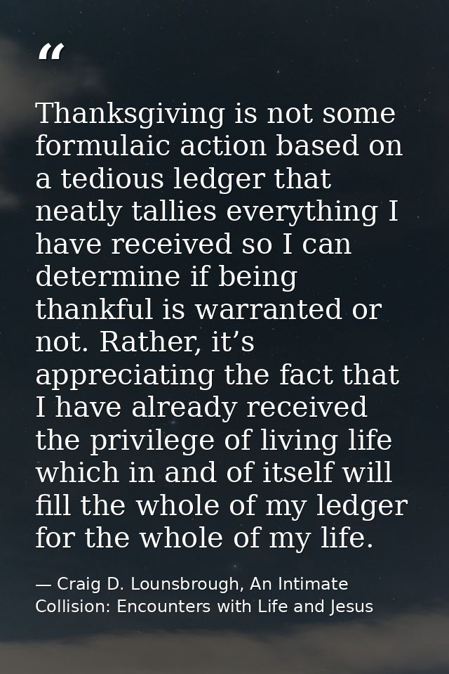 Thanksgiving is not some formulaic action based on a tedious ledger that neatly tallies everything I have received so I  — Craig D. Lounsbrough, An Intimate Collision: Encounters with Life and Jesus
