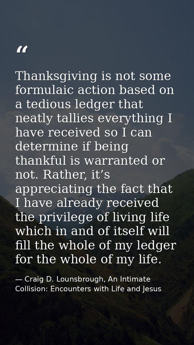 Thanksgiving is not some formulaic action based on a tedious ledger that neatly tallies everything I have received so I  — Craig D. Lounsbrough, An Intimate Collision: Encounters with Life and Jesus
