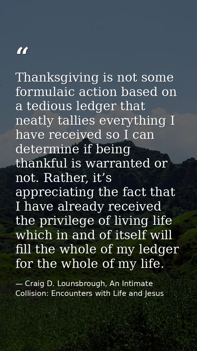 Thanksgiving is not some formulaic action based on a tedious ledger that neatly tallies everything I have received so I  — Craig D. Lounsbrough, An Intimate Collision: Encounters with Life and Jesus