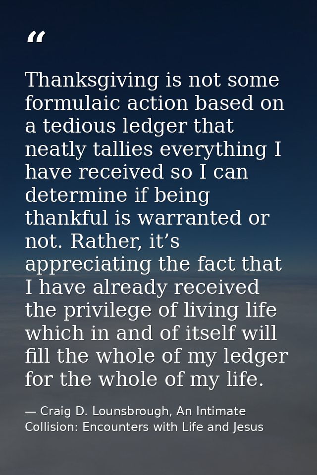 Thanksgiving is not some formulaic action based on a tedious ledger that neatly tallies everything I have received so I  — Craig D. Lounsbrough, An Intimate Collision: Encounters with Life and Jesus