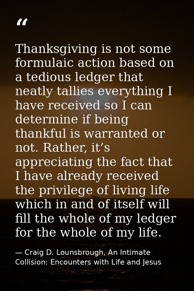 Thanksgiving is not some formulaic action based on a tedious ledger that neatly tallies everything I have received so I  — Craig D. Lounsbrough, An Intimate Collision: Encounters with Life and Jesus