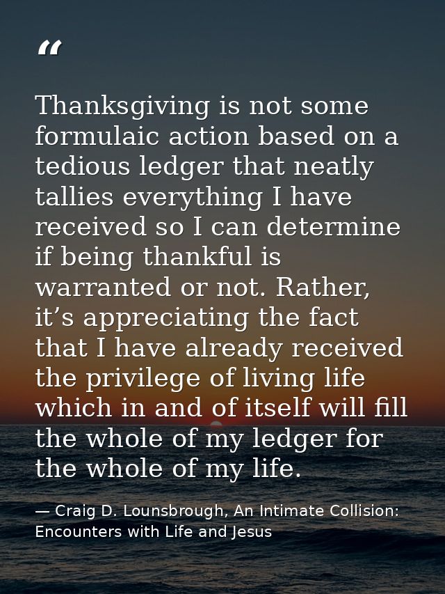 Thanksgiving is not some formulaic action based on a tedious ledger that neatly tallies everything I have received so I  — Craig D. Lounsbrough, An Intimate Collision: Encounters with Life and Jesus
