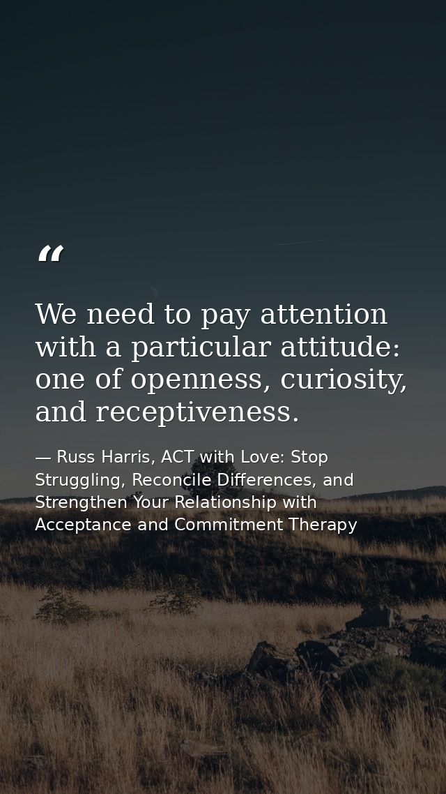 We need to pay attention with a particular attitude: one of openness, curiosity, and receptiveness. — Russ Harris, ACT with Love: Stop Struggling, Reconcile Differences, and Strengthen Your Relationship with Acceptance and Commitment Therapy