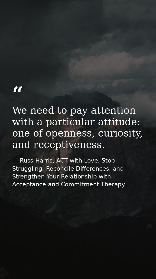 We need to pay attention with a particular attitude: one of openness, curiosity, and receptiveness. — Russ Harris, ACT with Love: Stop Struggling, Reconcile Differences, and Strengthen Your Relationship with Acceptance and Commitment Therapy