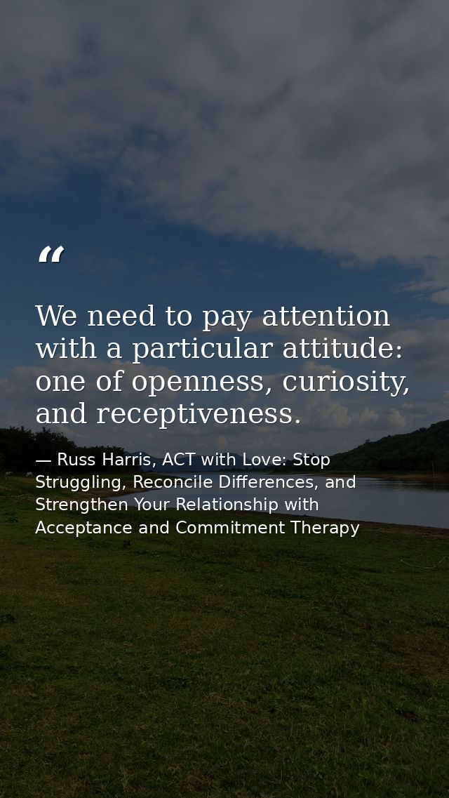 We need to pay attention with a particular attitude: one of openness, curiosity, and receptiveness. — Russ Harris, ACT with Love: Stop Struggling, Reconcile Differences, and Strengthen Your Relationship with Acceptance and Commitment Therapy