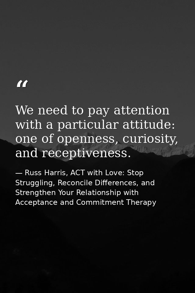 We need to pay attention with a particular attitude: one of openness, curiosity, and receptiveness. — Russ Harris, ACT with Love: Stop Struggling, Reconcile Differences, and Strengthen Your Relationship with Acceptance and Commitment Therapy