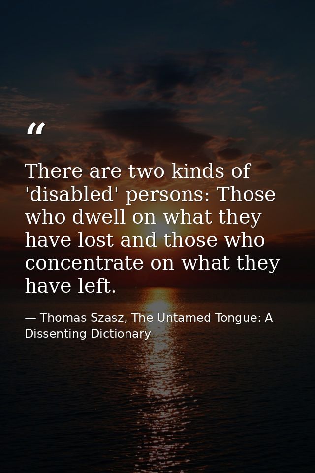 There are two kinds of 'disabled' persons: Those who dwell on what they have lost and those who concentrate on what they — Thomas Szasz, The Untamed Tongue: A Dissenting Dictionary