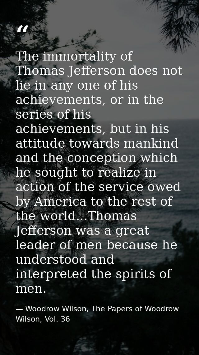The immortality of Thomas Jefferson does not lie in any one of his achievements, or in the series of his achievements, b — Woodrow Wilson, The Papers of Woodrow Wilson, Vol. 36
