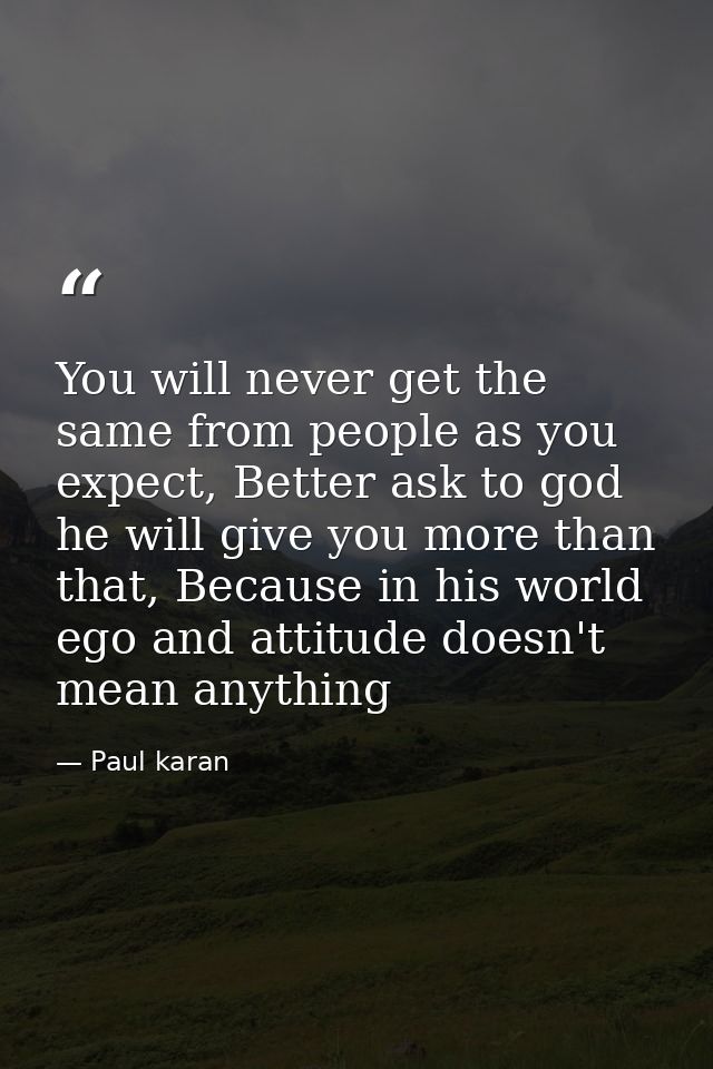 You will never get the same from people as you expect, Better ask to god he will give you more than that, Because in his — Paul karan