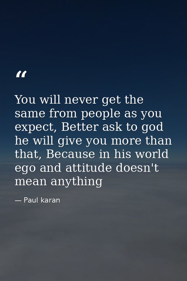You will never get the same from people as you expect, Better ask to god he will give you more than that, Because in his — Paul karan