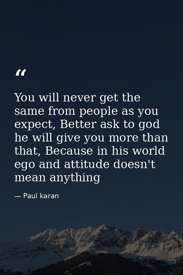You will never get the same from people as you expect, Better ask to god he will give you more than that, Because in his — Paul karan