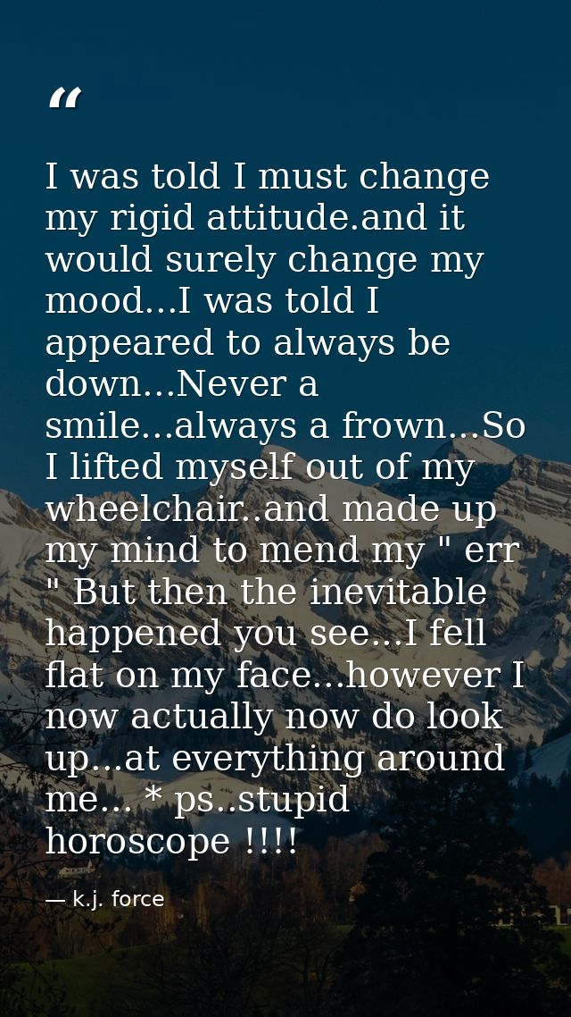 I was told I must change my rigid attitude.and it would surely change my mood...I was told I appeared to always be down. — k.j. force