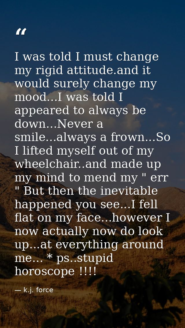 I was told I must change my rigid attitude.and it would surely change my mood...I was told I appeared to always be down. — k.j. force