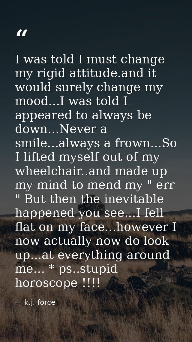 I was told I must change my rigid attitude.and it would surely change my mood...I was told I appeared to always be down. — k.j. force