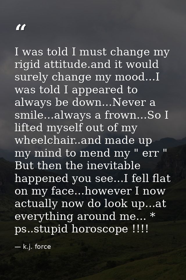 I was told I must change my rigid attitude.and it would surely change my mood...I was told I appeared to always be down. — k.j. force