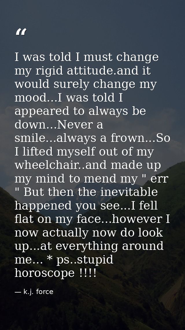 I was told I must change my rigid attitude.and it would surely change my mood...I was told I appeared to always be down. — k.j. force