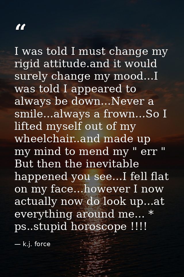 I was told I must change my rigid attitude.and it would surely change my mood...I was told I appeared to always be down. — k.j. force