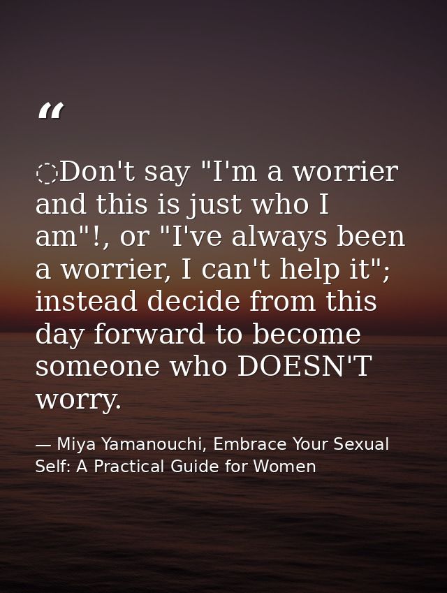 ️Don't say "I'm a worrier and this is just who I am"!, or "I've always been a worrier, I can't help it"; instead decide  — Miya Yamanouchi, Embrace Your Sexual Self: A Practical Guide for Women