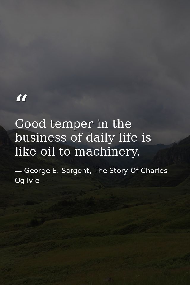 Good temper in the business of daily life is like oil to machinery. — George E. Sargent, The Story Of Charles Ogilvie