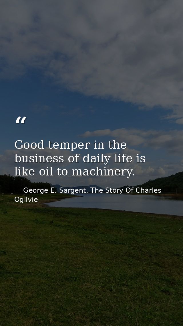 Good temper in the business of daily life is like oil to machinery. — George E. Sargent, The Story Of Charles Ogilvie